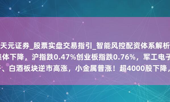 天元证券_股票实盘交易指引_智能风控配资体系解析 A股午评：三大指数集体下降，沪指跌0.47%创业板指跌0.76%，军工电子、白酒板块逆市高涨，小金属普涨！超4000股下降，成交额9488亿缩量558亿