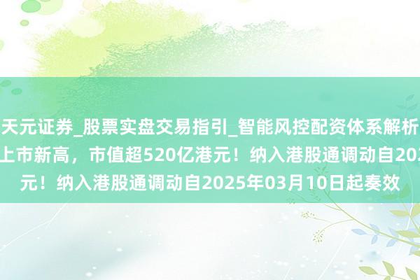 天元证券_股票实盘交易指引_智能风控配资体系解析 毛戈平大涨超16%创上市新高，市值超520亿港元！纳入港股通调动自2025年03月10日起奏效