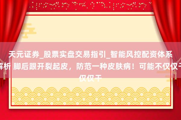 天元证券_股票实盘交易指引_智能风控配资体系解析 脚后跟开裂起皮，防范一种皮肤病！可能不仅仅干