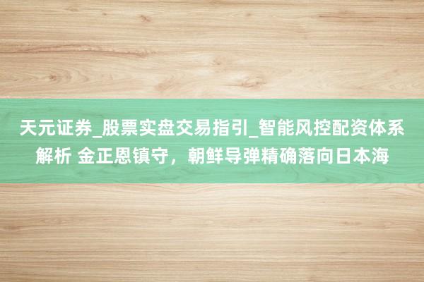 天元证券_股票实盘交易指引_智能风控配资体系解析 金正恩镇守，朝鲜导弹精确落向日本海