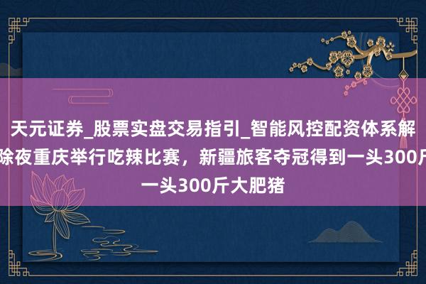 天元证券_股票实盘交易指引_智能风控配资体系解析 跨大除夜重庆举行吃辣比赛,新疆旅客夺冠得到一头300斤大肥猪