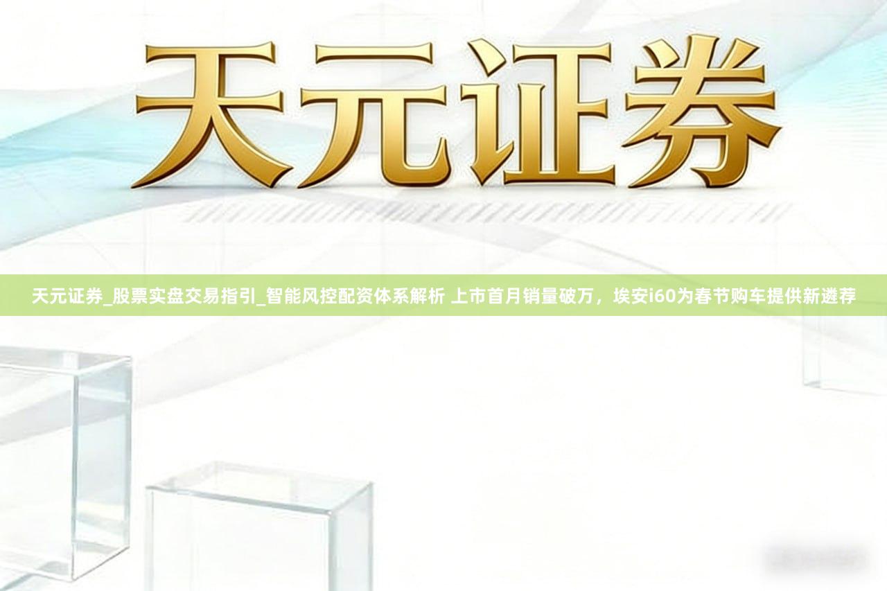 天元证券_股票实盘交易指引_智能风控配资体系解析 上市首月销量破万，埃安i60为春节购车提供新遴荐