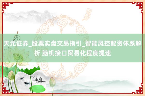 天元证券_股票实盘交易指引_智能风控配资体系解析 脑机接口贸易化程度提速