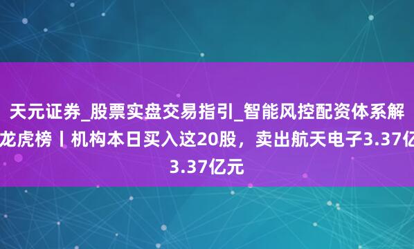 天元证券_股票实盘交易指引_智能风控配资体系解析 龙虎榜丨机构本日买入这20股，卖出航天电子3.37亿元