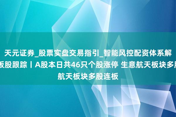 天元证券_股票实盘交易指引_智能风控配资体系解析 连板股跟踪丨A股本日共46只个股涨停 生意航天板块多股连板