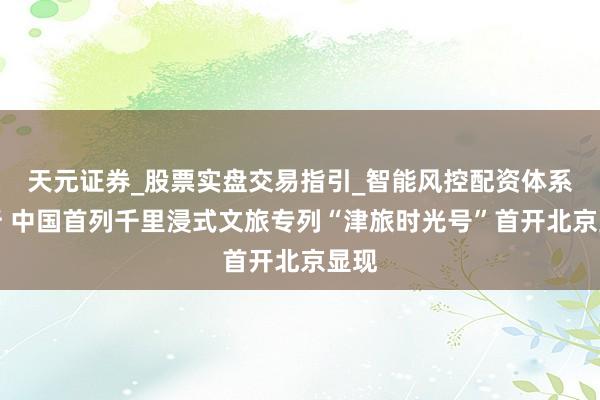 天元证券_股票实盘交易指引_智能风控配资体系解析 中国首列千里浸式文旅专列“津旅时光号”首开北京显现
