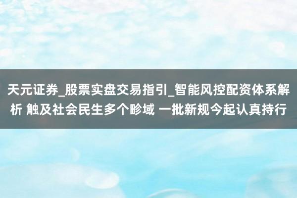 天元证券_股票实盘交易指引_智能风控配资体系解析 触及社会民生多个畛域 一批新规今起认真持行