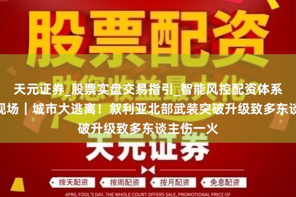 天元证券_股票实盘交易指引_智能风控配资体系解析 第1现场｜城市大逃离！叙利亚北部武装突破升级致多东谈主伤一火