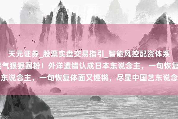天元证券_股票实盘交易指引_智能风控配资体系解析 被王嘉尔的爱国底气狠狠圈粉！外洋遭错认成日本东说念主，一句恢复体面又铿锵，尽显中国艺东说念主风骨