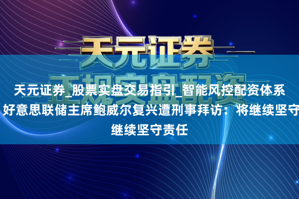 天元证券_股票实盘交易指引_智能风控配资体系解析 好意思联储主席鲍威尔复兴遭刑事拜访:将继续坚守责任