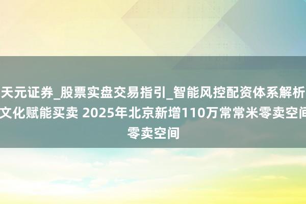 天元证券_股票实盘交易指引_智能风控配资体系解析 文化赋能买卖 2025年北京新增110万常常米零卖空间
