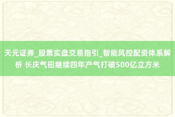 天元证券_股票实盘交易指引_智能风控配资体系解析 长庆气田继续四年产气打破500亿立方米