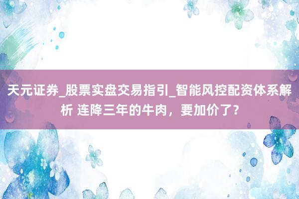 天元证券_股票实盘交易指引_智能风控配资体系解析 连降三年的牛肉，要加价了？