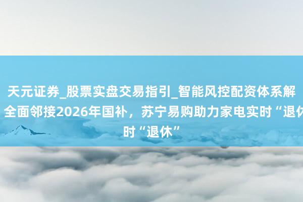 天元证券_股票实盘交易指引_智能风控配资体系解析 全面邻接2026年国补，苏宁易购助力家电实时“退休”