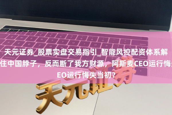 天元证券_股票实盘交易指引_智能风控配资体系解析 卡不住中国脖子，反而断了我方财源，阿斯麦CEO运行悔失当初？