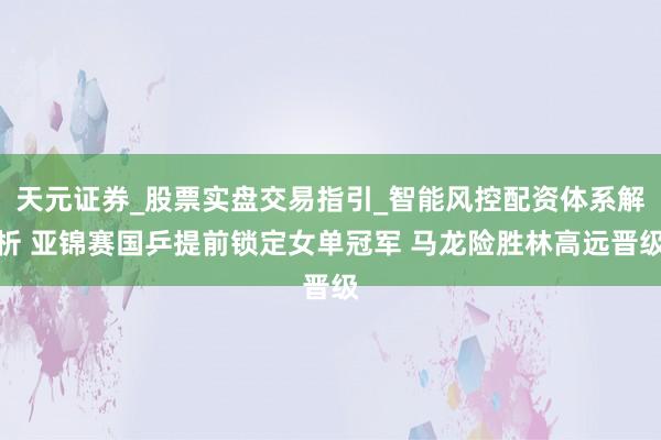天元证券_股票实盘交易指引_智能风控配资体系解析 亚锦赛国乒提前锁定女单冠军 马龙险胜林高远晋级