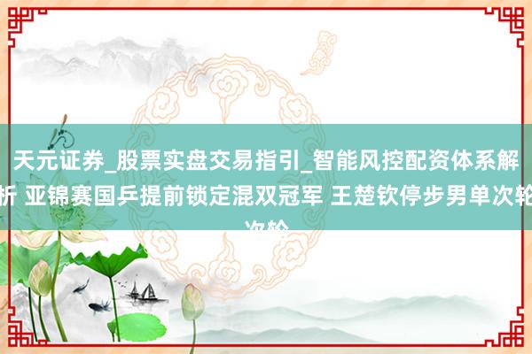 天元证券_股票实盘交易指引_智能风控配资体系解析 亚锦赛国乒提前锁定混双冠军 王楚钦停步男单次轮