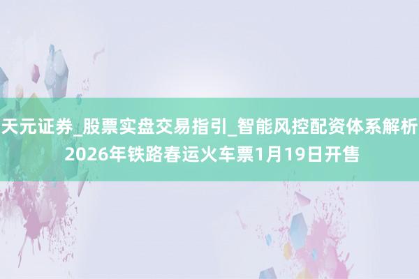 天元证券_股票实盘交易指引_智能风控配资体系解析 2026年铁路春运火车票1月19日开售